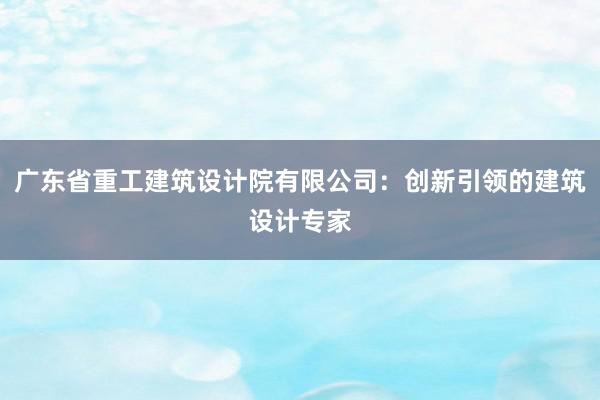 广东省重工建筑设计院有限公司：创新引领的建筑设计专家