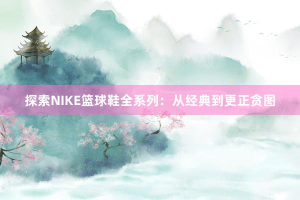 探索NIKE篮球鞋全系列：从经典到更正贪图